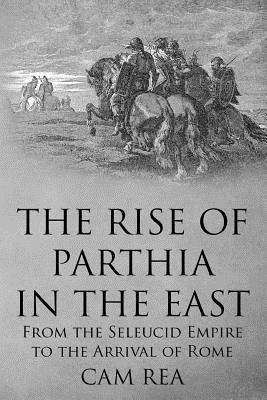 The Rise of Parthia in the East: From the Seleucid Empire to the Arrival of Rome - Cam Rea
