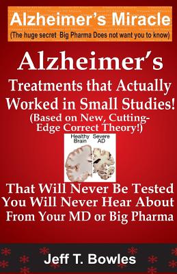 Alzheimer's Treatments That Actually Worked In Small Studies! (Based On New, Cutting-Edge, Correct Theory!) That Will Never Be Tested & You Will Never - Jeff T. Bowles