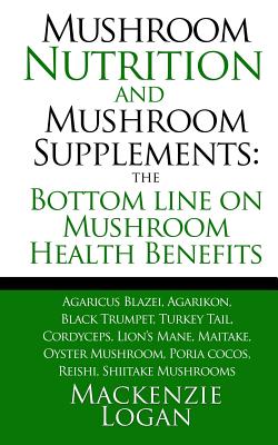 Mushroom Nutrition and Mushroom Supplements: The Bottom line on Mushroom Health: Agaricus Blazei, Agarikon, Black Trumpet, Turkey Tail, Cordyceps, Lio - Mackenzie Logan