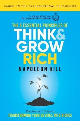 The 5 Essential Principles of Think and Grow Rich: The Practical Steps to Transforming Your Desires Into Riches - Napoleon Hill