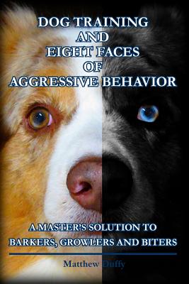 Dog Training and Eight Faces of Aggressive Behavior: A Master's Solution to Barkers, Growlers and Biters - Matthew Duffy