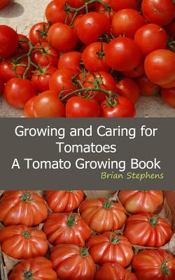 Growing and Caring for Tomatoes: An Essential Tomato Growing Book - Brian Stephens