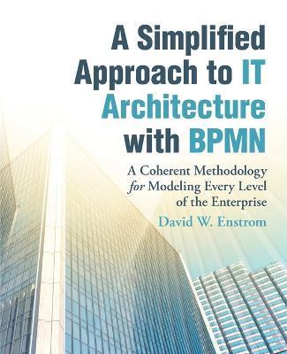 A Simplified Approach to IT Architecture with BPMN: A Coherent Methodology for Modeling Every Level of the Enterprise - David W. Enstrom