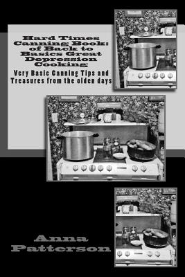 Hard Times Canning Book: of Back to Basics Great Depression Cooking: Very Basic Canning Tips and Treasures from the olden days - Anna B. Patterson