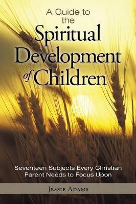 A Guide to the Spiritual Development of Children: Seventeen Subjects Every Christian Parent Needs to Focus Upon - Jessie Adams