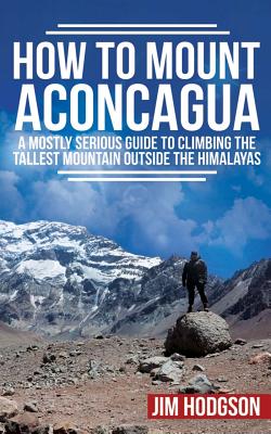 How To Mount Aconcagua: A Mostly Serious Guide to Climbing the Tallest Mountain Outside the Himalayas - Jim Hodgson