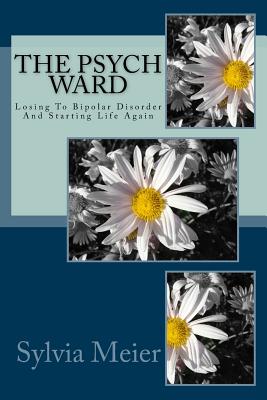 The Psych Ward: Losing To Bipolar Disorder And Starting Life Again - Sylvia Meier