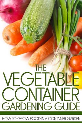 The Vegetable Container Gardening Guide: How to Grow Food in a Container Garden - Martin Anderson