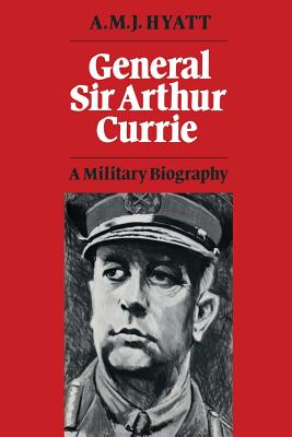 General Sir Arthur Currie: A Military Biography - A. M. J. Hyatt