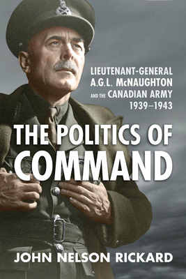 Politics of Command: Lieutenant-General A.G.L. McNaughton and the Canadian Army, 1939-1943 - John Nelson Rickard