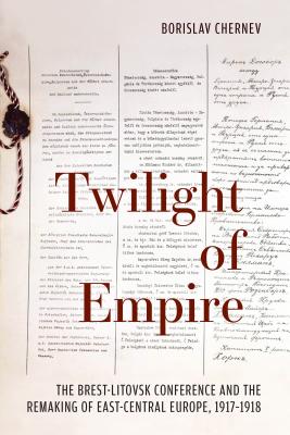 Coperta cărții 'Twilight of Empire: The Brest-Litovsk Conference and the Remaking of East-Central Europe, 1917-1918 - Borislav Chernev'