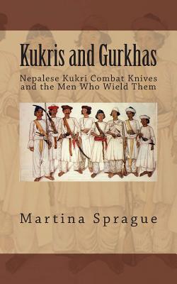 Kukris and Gurkhas: Nepalese Kukri Combat Knives and the Men Who Wield Them - Martina Sprague