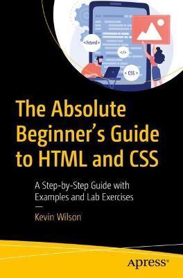 The Absolute Beginner's Guide to HTML and CSS: A Step-By-Step Guide with Examples and Lab Exercises - Kevin Wilson