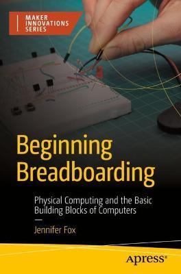 Beginning Breadboarding: Physical Computing and the Basic Building Blocks of Computers - Jennifer Fox