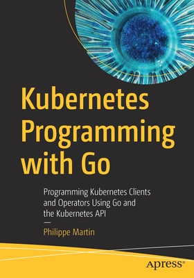 Kubernetes Programming with Go: Programming Kubernetes Clients and Operators Using Go and the Kubernetes API - Philippe Martin