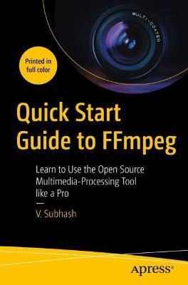 Quick Start Guide to Ffmpeg: Learn to Use the Open Source Multimedia-Processing Tool Like a Pro - V. Subhash