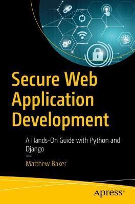 Secure Web Application Development: A Hands-On Guide with Python and Django - Matthew Baker