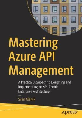 Mastering Azure API Management: A Practical Approach to Designing and Implementing an Api-Centric Enterprise Architecture - Sven Malvik