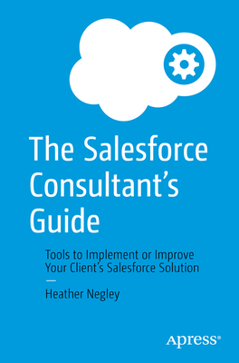 The Salesforce Consultant's Guide: Tools to Implement or Improve Your Client's Salesforce Solution - Heather Negley