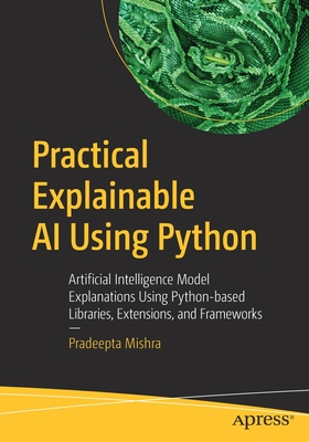 Practical Explainable AI Using Python: Artificial Intelligence Model Explanations Using Python-Based Libraries, Extensions, and Frameworks - Pradeepta Mishra