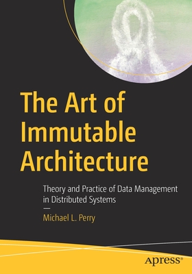 The Art of Immutable Architecture: Theory and Practice of Data Management in Distributed Systems - Michael L. Perry