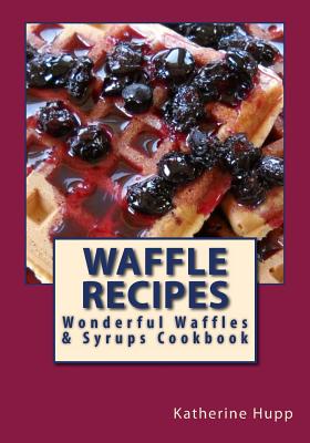 Waffle Recipes: Wonderful Waffles and Syrups Cookbook - Katherine L. Hupp