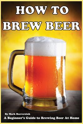 How To Brew Beer: A Beginner's Guide to Brewing Beer At Home - Mark Beaverstok