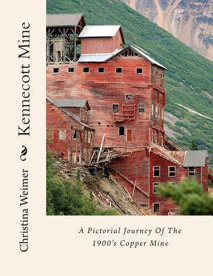 Kennecott Mine: A Pictorial Journey Of The 1900's Copper Mine - Christina Weimer
