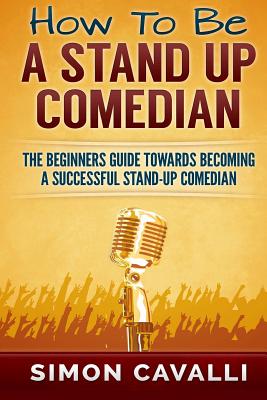 How To Be A Stand Up Comedian: The Beginners Guide Towards Becoming A Successful Stand-up Comedian - Simon Cavalli