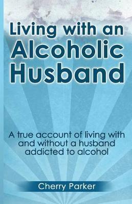 Living with an Alcoholic Husband: A true account of living with and without a husband addicted to alcohol. - Cherry Parker