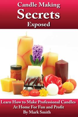 Candle Making Secrets Exposed: Learn How To Make Professional Candles At Home For Fun And Profit - Mark Smith