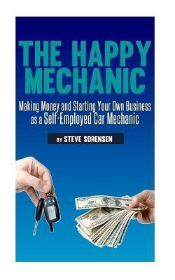 The Happy Mechanic: Making Money and Starting Your Own Business as a Self-Employed Car Mechanic - Steve Sorensen