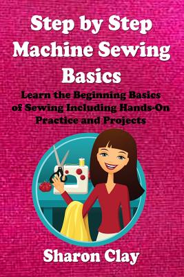 Step by Step Machine Sewing Basics: Learn the Beginning Basics of Sewing Including Hands-on Practice and Projects! - Sharon Clay
