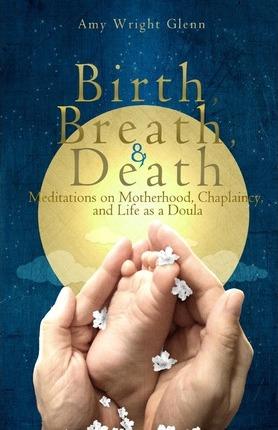 Birth, Breath, and Death: Meditations on Motherhood, Chaplaincy, and Life as a Doula - Amy Wright Glenn