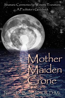Mother Maiden Crone: Shamanic Ceremonies for Women's Transitions: A Facilitator's Guidebook - Nancy D. Baker Ph. D.