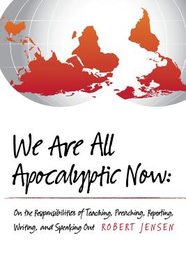We Are All Apocalyptic Now: On the Responsibilities of Teaching, Preaching, Reporting, Writing, and Speaking Out - Robert Jensen