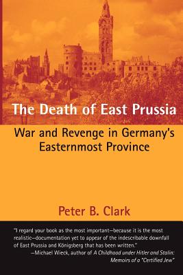 The Death of East Prussia: War and Revenge in Germany's Easternmost Province - Peter B. Clark