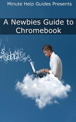 A Newbies Guide to Chromebook: A Beginners Guide to Chrome OS and Cloud Computing - Minute Help Guides