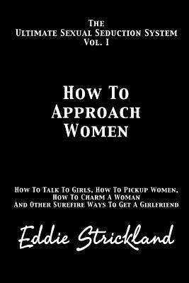 How to Approach Women: The Ultimate Sexual Seduction System. How to Talk to Girls, How to Pickup Women, How to Charm a Woman and Other Surefi - Eddie Strickland