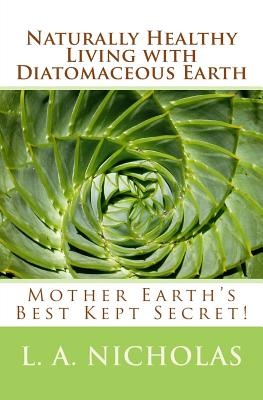 Naturally Healthy Living with Diatomaceous Earth: You, your home, and your pets can be healthier using Mother Earth's Best Kept Secret! - L. A. Nicholas Ph. D.