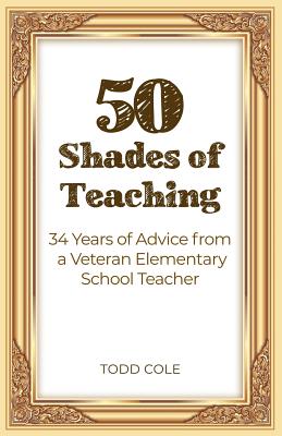 50 Shades of Teaching: 34 Years of Advice from a Veteran Elementary School Teacher - Todd Cole