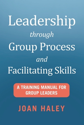 Leadership Through Group Process and Facilitating Skills: A Training Manual for Group Leaders - Joan Haley