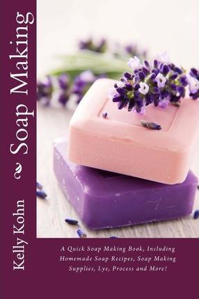 Soap Making: A Quick Soap Making Book, Including Homemade Soap Recipes, Soap Making Supplies, Lye, Process and More! - Kelly Kohn