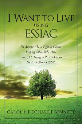 I Want to Live Using Essiac: For Anyone Who Is Fighting Cancer, Helping Others Who Have Cancer, or Trying to Prevent Cancer. the Truth about Essiac - Caroline Deharde Bennett