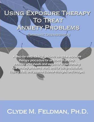 Using Exposure Therapy to Treat Anxiety Problems: A step-by-step, clinical guide to using the exposure therapy procedure for six types of anxiety-rela - Clyde M. Feldman