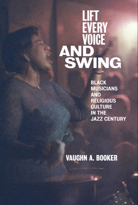 Lift Every Voice and Swing: Black Musicians and Religious Culture in the Jazz Century - Vaughn A. Booker
