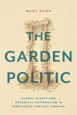 The Garden Politic: Global Plants and Botanical Nationalism in Nineteenth-Century America - Mary Kuhn