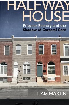 Halfway House: Prisoner Reentry and the Shadow of Carceral Care - Liam Martin