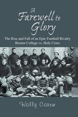 A Farewell to Glory: The Rise and Fall of an Epic Football Rivalry Boston College vs. Holy Cross - Wally Carew