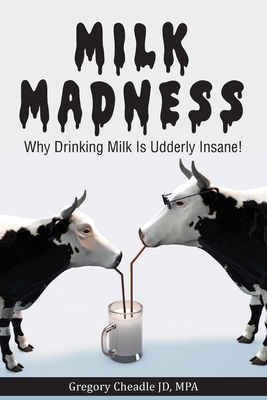 Milk Madness: Why Drinking Milk is Udderly Insane! - Gregory Cheadle
